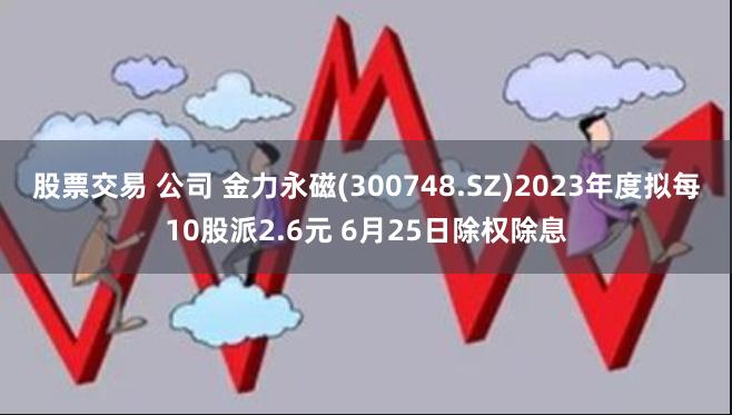 股票交易 公司 金力永磁(300748.SZ)2023年度拟每10股派2.6元 6月25日除权除息