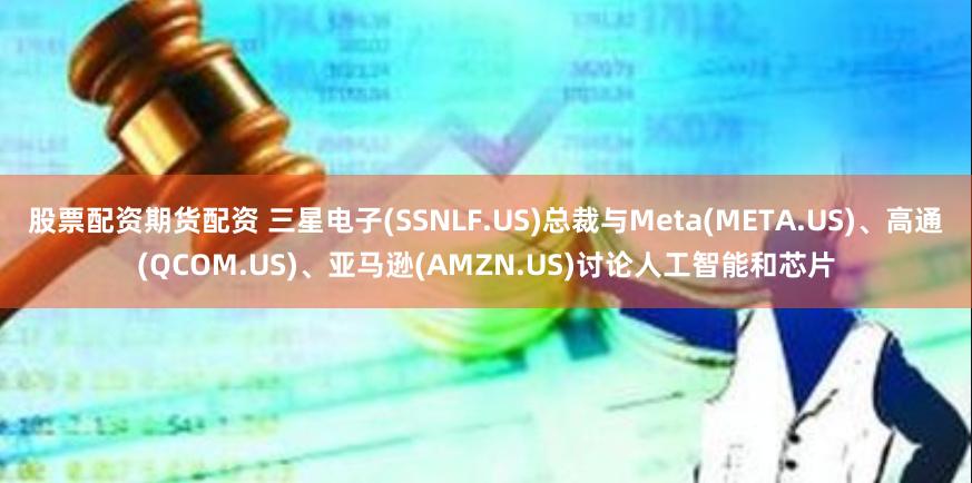 股票配资期货配资 三星电子(SSNLF.US)总裁与Meta(META.US)、高通(QCOM.US)、亚马逊(AMZN.US)讨论人工智能和芯片