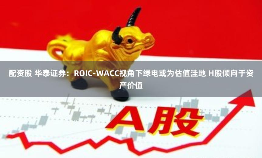 配资股 华泰证券：ROIC-WACC视角下绿电或为估值洼地 H股倾向于资产价值