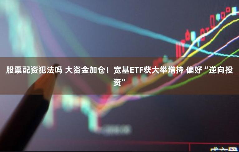 股票配资犯法吗 大资金加仓！宽基ETF获大举增持 偏好“逆向投资”