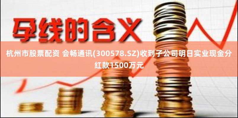 杭州市股票配资 会畅通讯(300578.SZ)收到子公司明日实业现金分红款1500万元