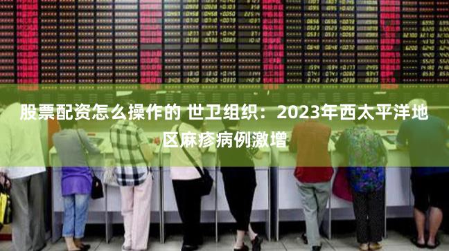 股票配资怎么操作的 世卫组织：2023年西太平洋地区麻疹病例激增