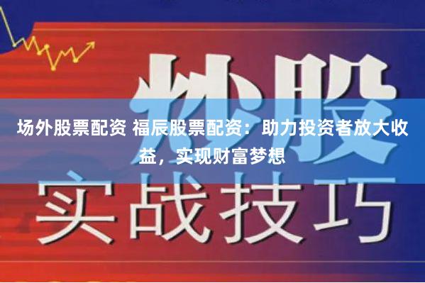 场外股票配资 福辰股票配资：助力投资者放大收益，实现财富梦想
