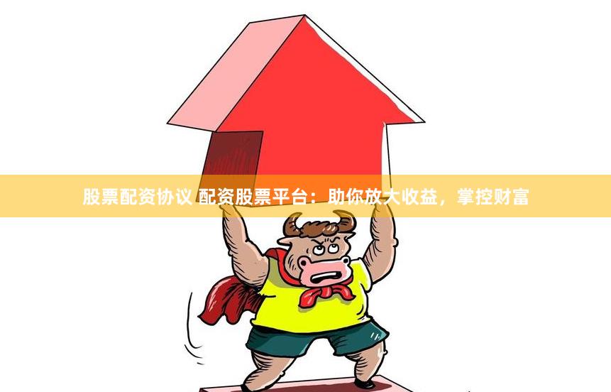 股票配资协议 配资股票平台：助你放大收益，掌控财富